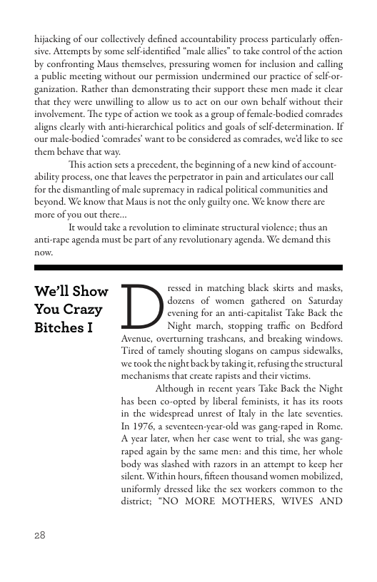 hijacking of our collectively defined accountability process particularly offen sive. Acempes by some self-identified “male allies” to take conerol of the action by confronting Maus themsclves, pressuring women for inclusion and calling a public meeting without our permission undermined our practice of sclf-or- ganization. Rather than demonstrating their support these men made it clear that they were unwilling to allow us to act on our own behalf without their involvement. The type of action we took as a geoup of female-bodied comrades aligns clearly with anti-hierarchical poliics and goals of scl.decermination. If our male-bodicd ‘comrades’ want to be considered as comrades, we’d like to sec. them behave tha way.  This action scts a precedent, the beginning of a new kind of account- ability process, one that leaves the perpetracor in pain and articulates our call for the dismantling of male supremacy in radical political communities and beyond. We know that Maus s not the only guilty one. We know there are more of you out there.  Tt would take a revolution to climinate structural violences thus an anti-rape agenda must be parc of any revolutionary agenda. We demand this  ‘We’ll Show ressed in matching black skirts and masks,  dozens of women gathered on Saturday You Crazy cvening for an anti-capicalise Take Back the Bitches I Nighe march, stopping traffic on Bedford  Avenue, overturning trashcans, and breaking windows. Tired of tamely shouting slogans on campus sidewalks, we took the night back by taking i, refusing the seructural ‘mechanisms that create rapists and their victims. Although in recent years Take Back the Night has been co-opted by liberal feminists, it has its roors in the widespread unrest of Italy in the lace seventies. In 1976, a seventeen-year-old was gang-raped in Rome. A year later, when her case went to trial, she was gang: raped again by the same men: and this time, her whole body was slashed with razors in an attempt to keep her silent. Within hours, fiftcen thousand women mobilized, uniformly dressed like the sex workers common to the distric; "NO MORE MOTHERS, WIVES AND  28 